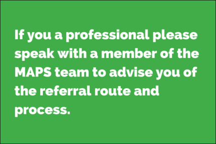 If you a professional please speak with a member of the MAPS team to advise you of the referral route and process.